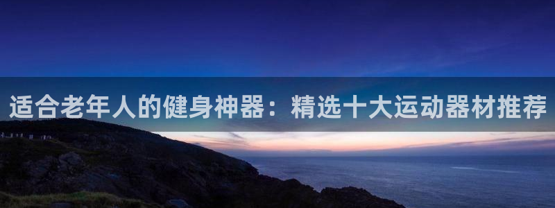 凯捷体育招商电话是多少：适合老年人的健身神器：精选十
